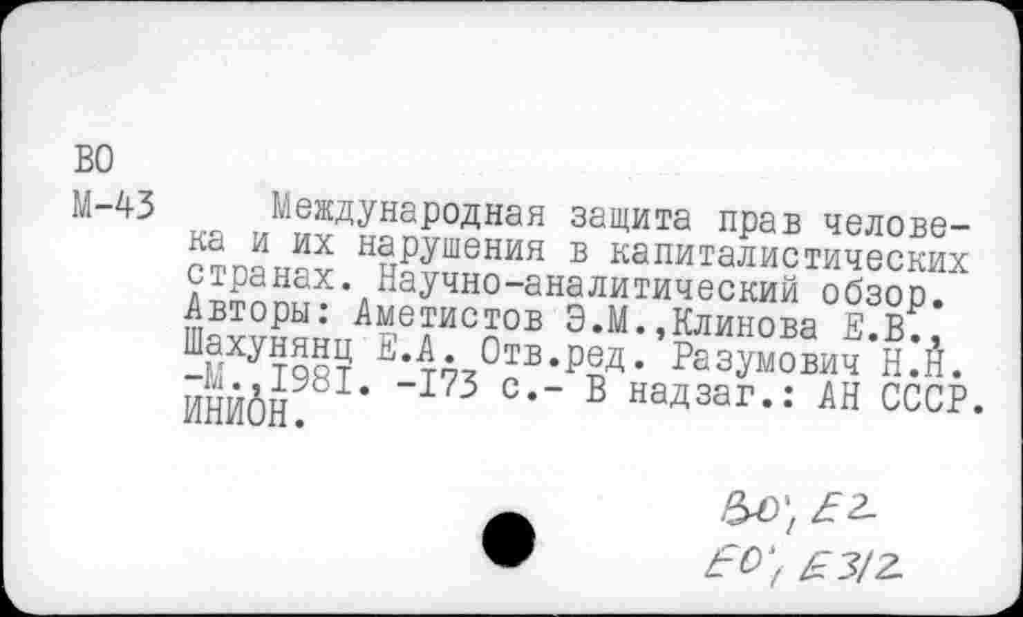 ﻿во
Международная защита прав челове-ст панах Нр?™^ИЯ в капиталистических странах. Научно-аналитический обзоо. Авторы: Аметистов Э.М.,Клинова Е К Ч;ХУТ9ВТ ЕЧй,Отв-₽®д- Резумович Н.’Й. ИНЙбй ~173 ■’ в надзаг-: АН СССР.
^0-, £3/2.